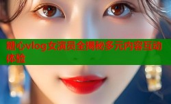 糖心vlog女演员全揭秘多元内容互动体验