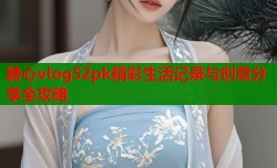 糖心vlog52pk精彩生活记录与创意分享全攻略