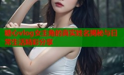 糖心vlog女主角的真实姓名揭秘与日常生活精彩分享