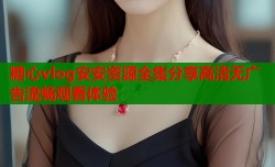 糖心vlog安安资源全集分享高清无广告流畅观看体验