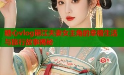 糖心vlog丽江夫妻女主角的幸福生活与旅行故事揭秘