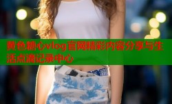 黄色糖心vlog官网精彩内容分享与生活点滴记录中心