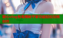 糖心vlog有毒揭秘平家功能轻松玩转创作