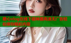 糖心vlog在线下载神器高速无广告轻松保存精彩内容