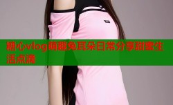 糖心vlog萌趣兔耳朵日常分享甜蜜生活点滴