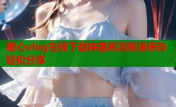 糖心vlog在线下载神器高清极速保存轻松分享