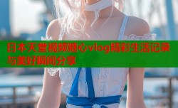 日本天堂视频糖心vlog精彩生活记录与美好瞬间分享