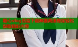 糖心vlog迅雷下载神器高速稳定轻松获取精彩内容