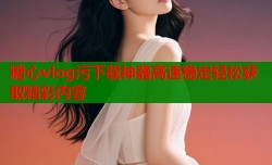 糖心vlog污下载神器高速稳定轻松获取精彩内容