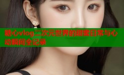糖心vlog二次元世界的甜蜜日常与心动瞬间全记录