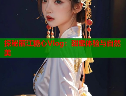 探秘丽江糖心Vlog：甜蜜体验与自然美  第2张