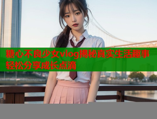 糖心不良少女vlog揭秘真实生活趣事轻松分享成长点滴  第2张