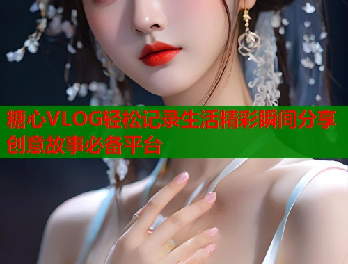 糖心VLOG轻松记录生活精彩瞬间分享创意故事必备平台  第2张