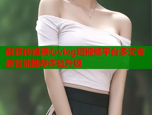 蘑菇传媒糖心vlog短视频平台多元资源智能推荐体验升级  第1张