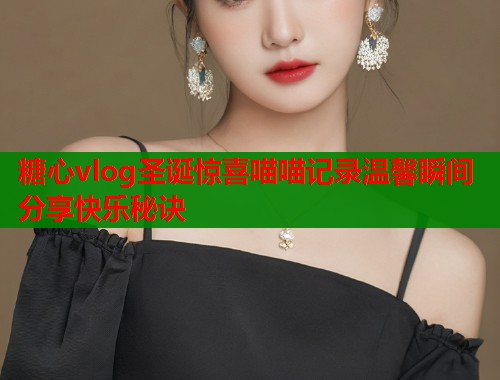 糖心vlog圣诞惊喜喵喵记录温馨瞬间分享快乐秘诀  第1张