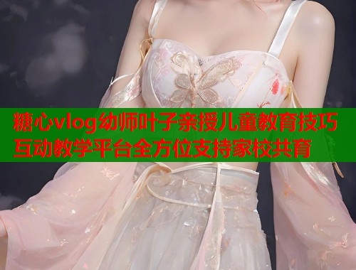 糖心vlog幼师叶子亲授儿童教育技巧互动教学平台全方位支持家校共育 第1张 糖心vlog幼师叶子亲授儿童教育技巧互动教学平台全方位支持家校共育 第1张