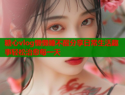 糖心vlog懒懒睡不醒分享日常生活趣事轻松治愈每一天  第1张