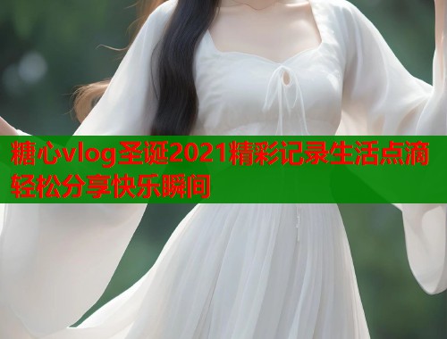 糖心vlog圣诞2021精彩记录生活点滴轻松分享快乐瞬间  第1张