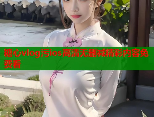糖心vlog污ios高清无删减精彩内容免费看  第2张