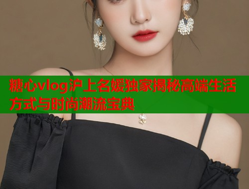 糖心vlog沪上名媛独家揭秘高端生活方式与时尚潮流宝典  第1张