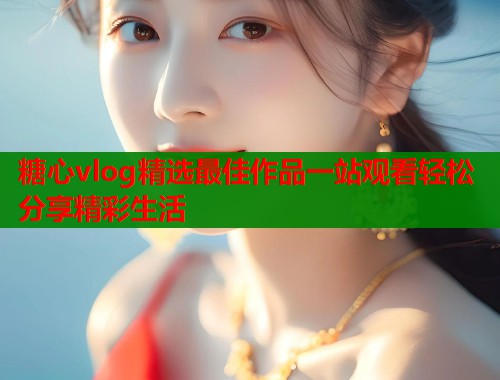 糖心vlog精选最佳作品一站观看轻松分享精彩生活  第1张