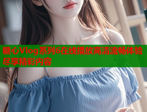 糖心Vlog系列6在线播放高清流畅体验尽享精彩内容 第1张 糖心Vlog系列6在线播放高清流畅体验尽享精彩内容 第1张