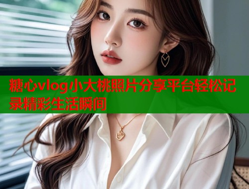 糖心vlog小大桃照片分享平台轻松记录精彩生活瞬间  第1张