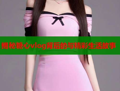 揭秘糖心vlog背后的与精彩生活故事 第1张 揭秘糖心vlog背后的与精彩生活故事 第1张