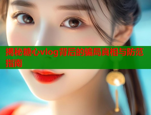 揭秘糖心vlog背后的骗局真相与防范指南  第1张