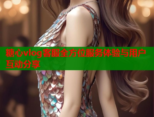 糖心vlog客服全方位服务体验与用户互动分享  第1张