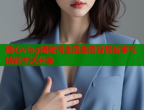 糖心vlog揭秘污圭田集团背后故事与精彩生活分享  第2张