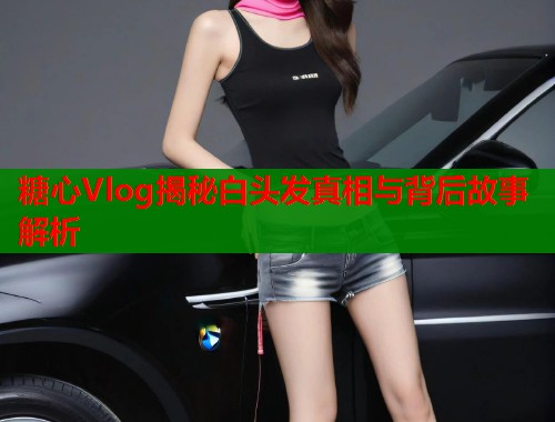 糖心Vlog揭秘白头发真相与背后故事解析  第1张