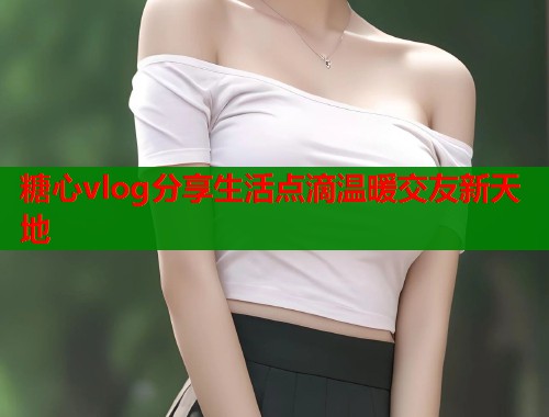 糖心vlog分享生活点滴温暖交友新天地  第1张