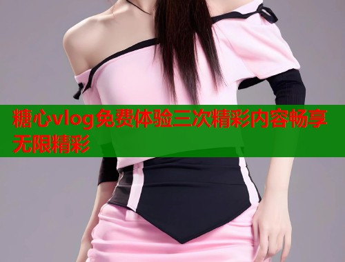 糖心vlog免费体验三次精彩内容畅享无限精彩  第1张