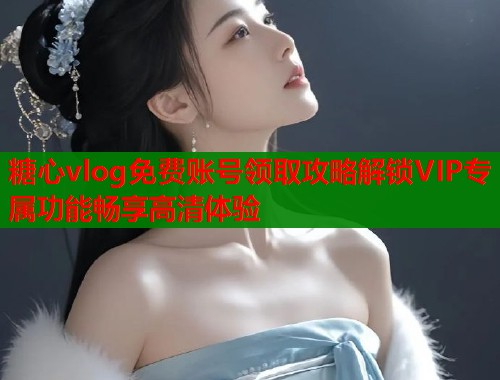 糖心vlog免费账号领取攻略解锁VIP专属功能畅享高清体验  第1张