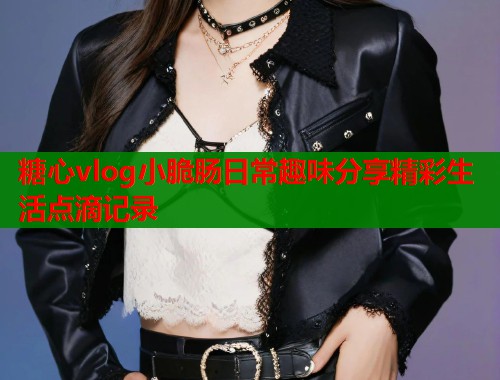 糖心vlog小脆肠日常趣味分享精彩生活点滴记录 第1张 糖心vlog小脆肠日常趣味分享精彩生活点滴记录 第1张