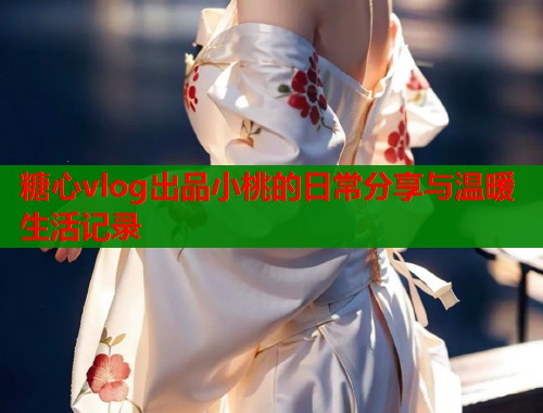 糖心vlog出品小桃的日常分享与温暖生活记录  第1张