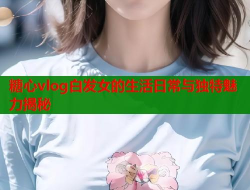 糖心vlog白发女的生活日常与独特魅力揭秘  第1张