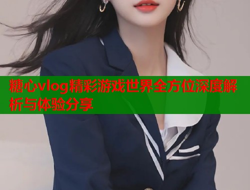 糖心vlog精彩游戏世界全方位深度解析与体验分享 第2张 糖心vlog精彩游戏世界全方位深度解析与体验分享 第2张