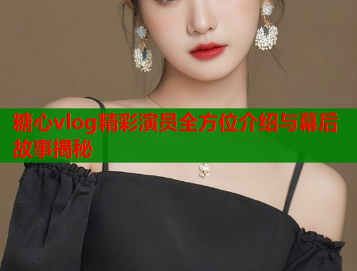 糖心vlog精彩演员全方位介绍与幕后故事揭秘  第1张