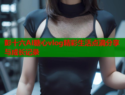 彭十六AI糖心vlog精彩生活点滴分享与成长记录  第1张