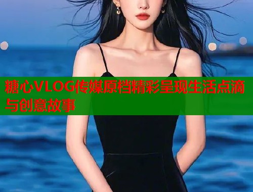 糖心VLOG传媒原档精彩呈现生活点滴与创意故事  第1张