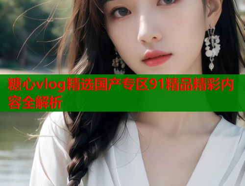 糖心vlog精选国产专区91精品精彩内容全解析  第1张