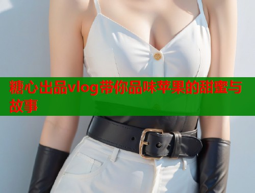 糖心出品vlog带你品味苹果的甜蜜与故事 第2张 糖心出品vlog带你品味苹果的甜蜜与故事 第2张