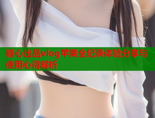 糖心出品vlog苹果全纪录体验分享与使用心得解析  第1张