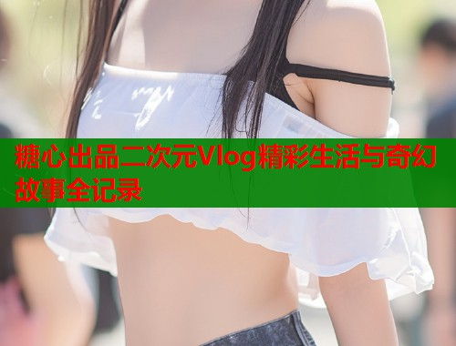 糖心出品二次元Vlog精彩生活与奇幻故事全记录  第1张